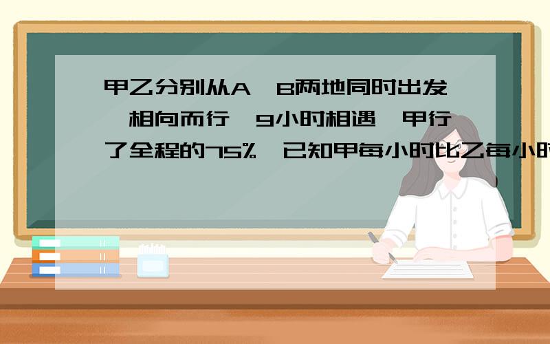 甲乙分别从A、B两地同时出发,相向而行,9小时相遇,甲行了全程的75%,已知甲每小时比乙每小时多行18千米,求A、B两地距离