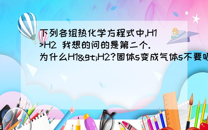 下列各组热化学方程式中,H1>H2 我想的问的是第二个.为什么H1>H2?固体s变成气体s不要吸热吗?所以H1+x=H2.不是么.所以可以看出H1<H2的啊?为什么反应物这样子考虑就不行.如果生成物的状态变