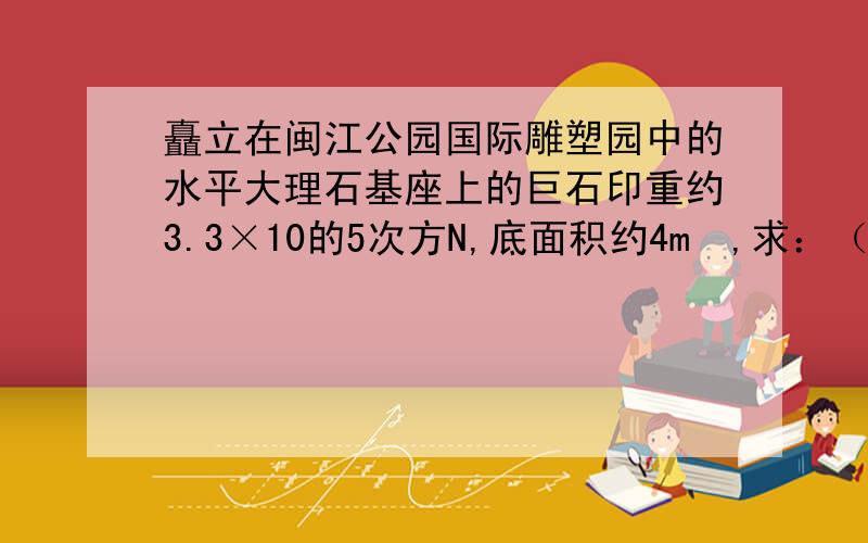 矗立在闽江公园国际雕塑园中的水平大理石基座上的巨石印重约3.3×10的5次方N,底面积约4m²,求：（1）该巨石印的质量为多大?（g=10N／kg) (2)它对基座的压强为多大?