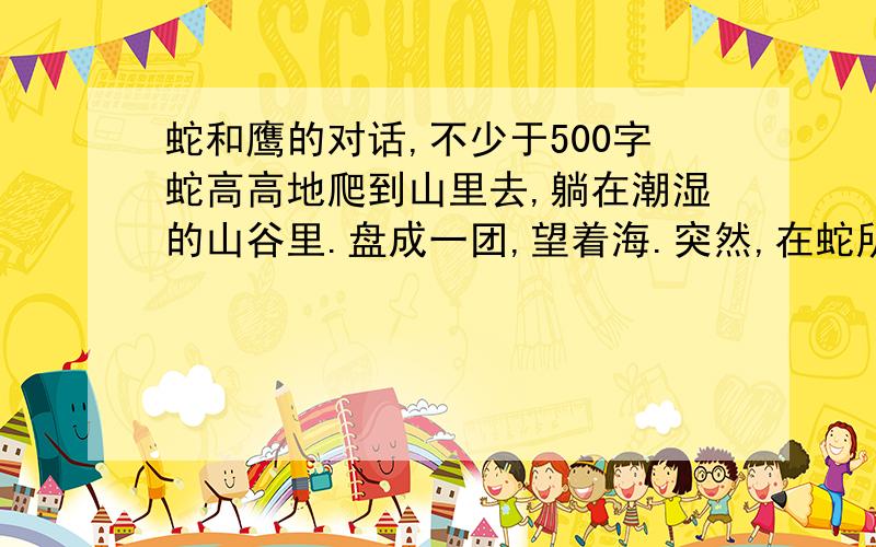 蛇和鹰的对话,不少于500字蛇高高地爬到山里去,躺在潮湿的山谷里.盘成一团,望着海.突然,在蛇所等的那个山谷里,天空中坠下一直胸膛受伤,羽毛上染着血迹的鹰.他短促的叫了一声,坠在地上,