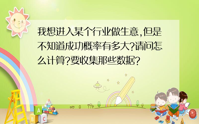 我想进入某个行业做生意,但是不知道成功概率有多大?请问怎么计算?要收集那些数据?