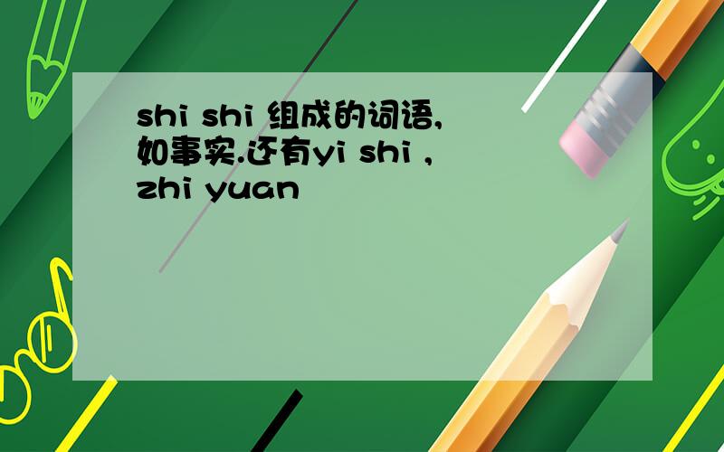 shi shi 组成的词语,如事实.还有yi shi ,zhi yuan