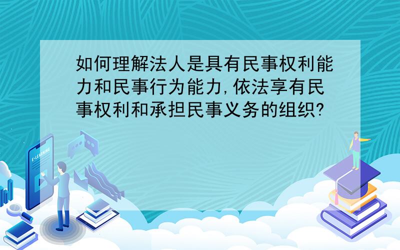 如何理解法人是具有民事权利能力和民事行为能力,依法享有民事权利和承担民事义务的组织?