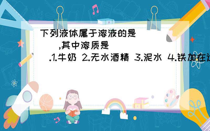 下列液体属于溶液的是______,其中溶质是_______.1.牛奶 2.无水酒精 3.泥水 4.铁加在适量稀盐酸中 5.澄清的石灰水中通一会儿CO2后的液体