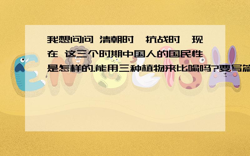 我想问问 清朝时、抗战时、现在 这三个时期中国人的国民性是怎样的.能用三种植物来比喻吗?要写篇论文.麻烦各位了.