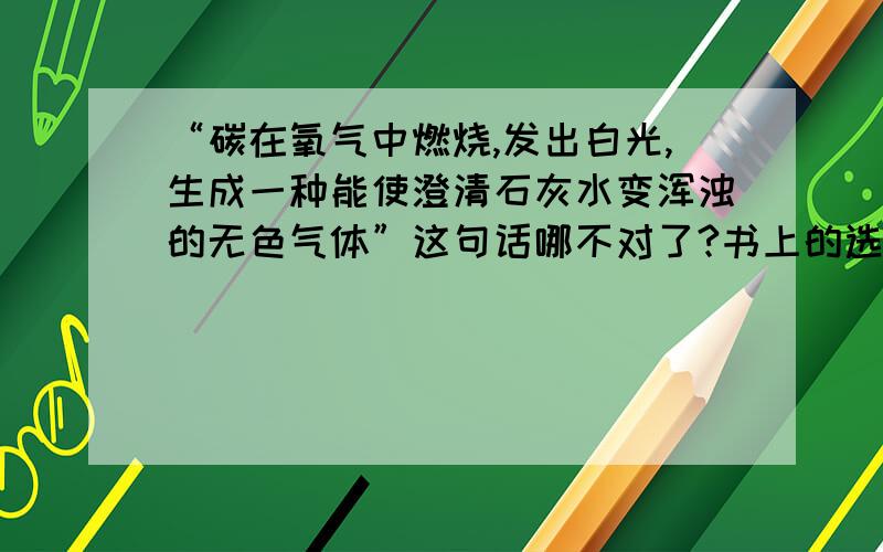 “碳在氧气中燃烧,发出白光,生成一种能使澄清石灰水变浑浊的无色气体”这句话哪不对了?书上的选择题这个是错的?书上选择题要选对的一项，这项不是！答案不是这个…… 是现象的描述