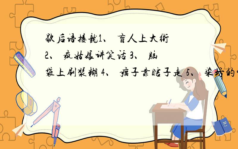 歇后语接龙1、 盲人上大街 2、 疯姑娘讲笑话 3、 脑袋上刷浆糊 4、 瘸子靠瞎子走 5、 染坊的常客 6、 汽车坏了方向盘 7、 请小姨子做伴 8、 穷寡妇赶集 9、 耗子掉水缸 10、 韩湘子吹笛 11、