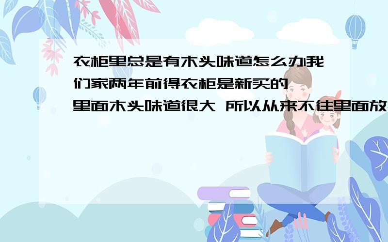 衣柜里总是有木头味道怎么办我们家两年前得衣柜是新买的 ,里面木头味道很大 所以从来不往里面放衣服,但是两年后的今天味道依然很大,我真不知道买了这个衣柜是干什么用的 衣服也不能