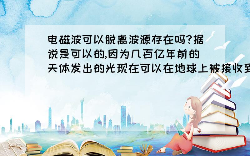 电磁波可以脱离波源存在吗?据说是可以的,因为几百亿年前的天体发出的光现在可以在地球上被接收到,但这时发光的那个天体已经不存在了.就是说即使波源消失电磁波也可以继续传播.但是