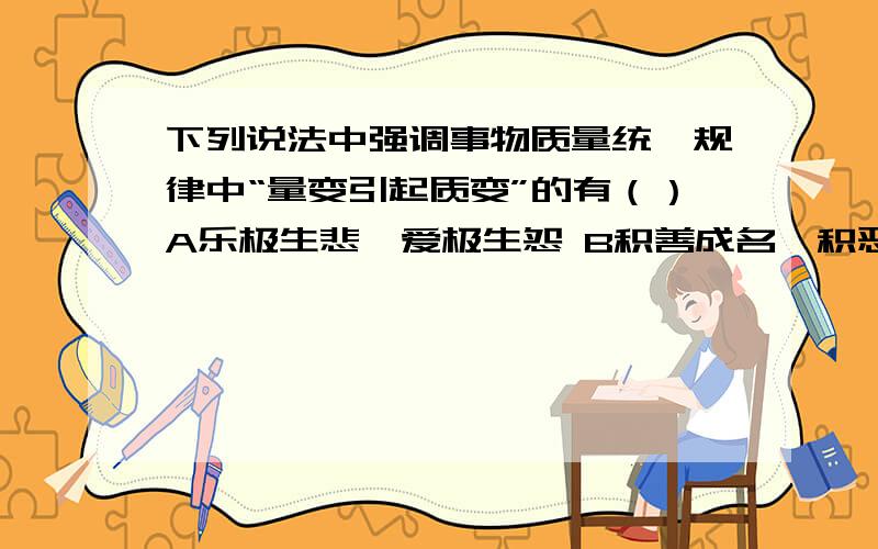 下列说法中强调事物质量统一规律中“量变引起质变”的有（）A乐极生悲、爱极生怨 B积善成名、积恶灭下列说法中强调事物质量统一规律中“量变引起质变”的有（）A乐极生悲、爱极生怨