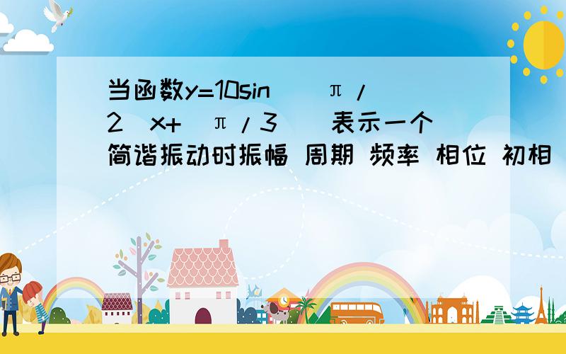 当函数y=10sin(（π/2）x+（π/3）)表示一个简谐振动时振幅 周期 频率 相位 初相（方便的话给我解释下下）