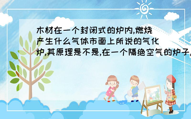 木材在一个封闭式的炉内,燃烧产生什么气体市面上所说的气化炉,其原理是不是,在一个隔绝空气的炉子,不充分的燃烧着木材,而产生一些可燃的气体呢?在这里问下,其产生出什么气体?谁能详