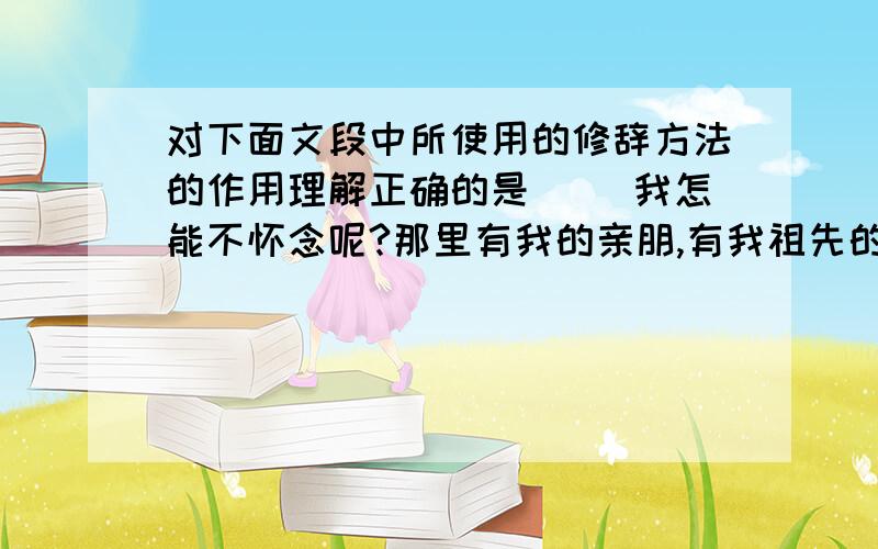 对下面文段中所使用的修辞方法的作用理解正确的是（ ）我怎能不怀念呢?那里有我的亲朋,有我祖先的遗骸,有我童年海浪般的憧憬和云霞般的梦幻……搭上西去的汽车,我的心就像出笼的鸟,