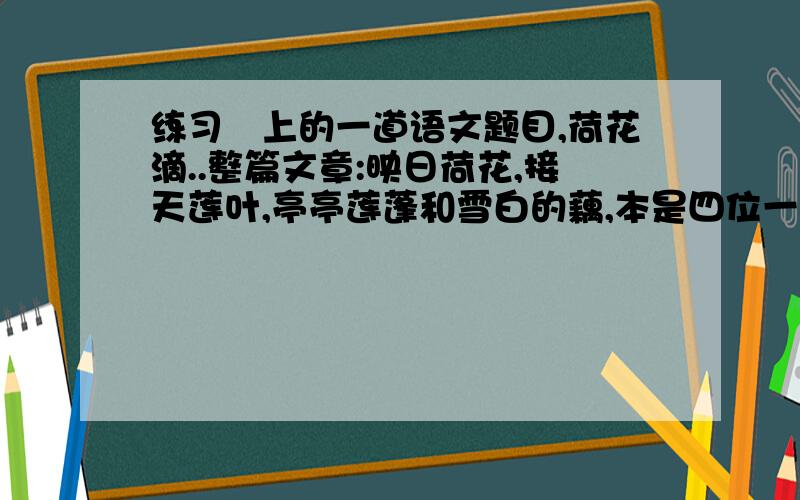 练习笧上的一道语文题目,荷花滴..整篇文章:映日荷花,接天莲叶,亭亭莲蓬和雪白的藕,本是四位一体的.古往今来,爱皎皎荷花者有之,赞点点莲子者有之.偏心的诗人哟,为什么厚此薄彼?为什么不