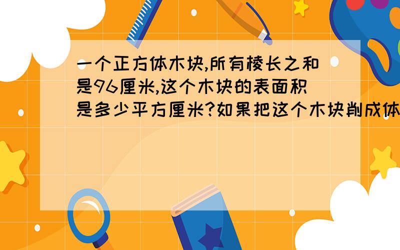 一个正方体木块,所有棱长之和是96厘米,这个木块的表面积是多少平方厘米?如果把这个木块削成体积最大的圆锥,这个圆锥体积是多少?（得数保留整数）