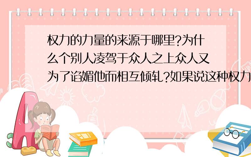 权力的力量的来源于哪里?为什么个别人凌驾于众人之上众人又为了谄媚他而相互倾轧?如果说这种权力是组织团体赋予他约束众人和团结统一众人的,但个人利用权力的力量从中牟取私利胡作