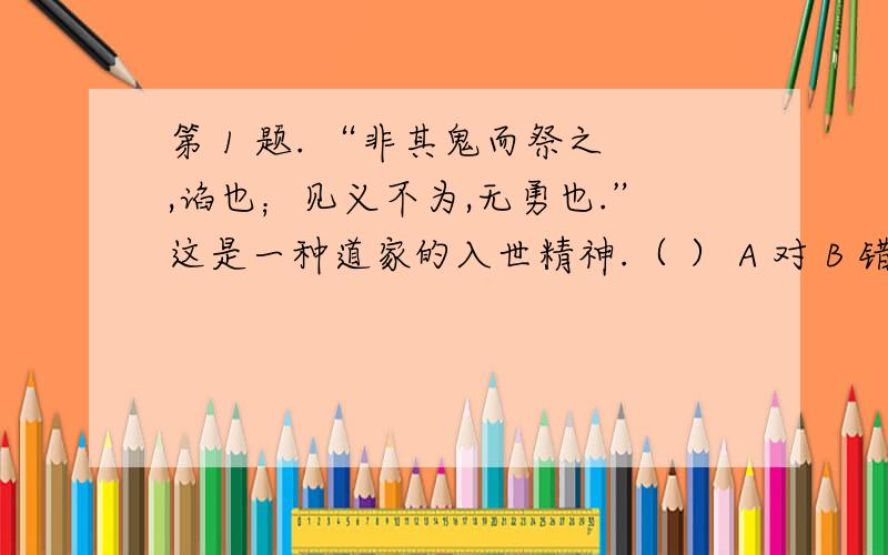 第 1 题. “非其鬼而祭之,谄也；见义不为,无勇也.”这是一种道家的入世精神.（ ） A 对 B 错 第 2 题.第 1 题.  “非其鬼而祭之,谄也；见义不为,无勇也.”这是一种道家的入世精神.（ ）   A 对