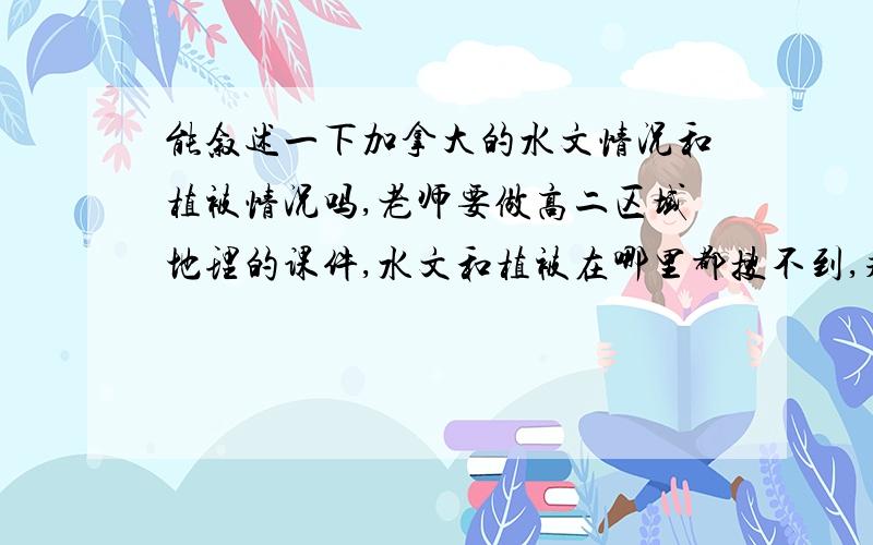 能叙述一下加拿大的水文情况和植被情况吗,老师要做高二区域地理的课件,水文和植被在哪里都搜不到,求知道的帮帮忙,