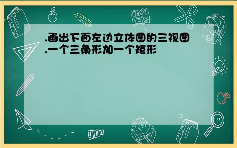 .画出下面左边立体图的三视图.一个三角形加一个矩形