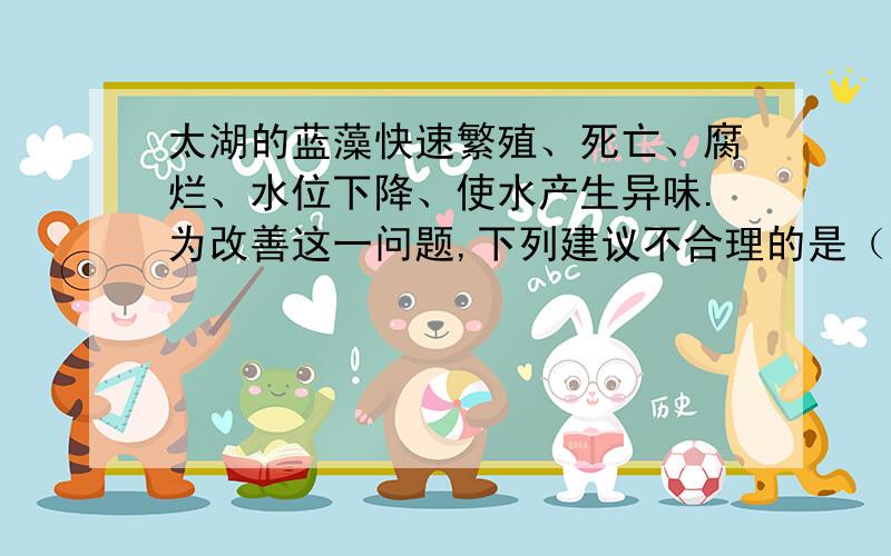 太湖的蓝藻快速繁殖、死亡、腐烂、水位下降、使水产生异味.为改善这一问题,下列建议不合理的是（）A.人工捞藻,投加活性炭B.加入大量生石灰和明矾C.增加水量,促进水体流动D.严格控制各