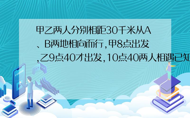 甲乙两人分别相距30千米从A、B两地相向而行,甲8点出发,乙9点40才出发,10点40两人相遇已知甲比乙每小时多行3千米,求甲乙两人的速度.