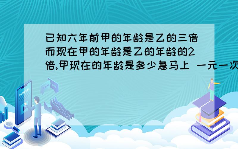 已知六年前甲的年龄是乙的三倍而现在甲的年龄是乙的年龄的2倍,甲现在的年龄是多少急马上 一元一次方程解