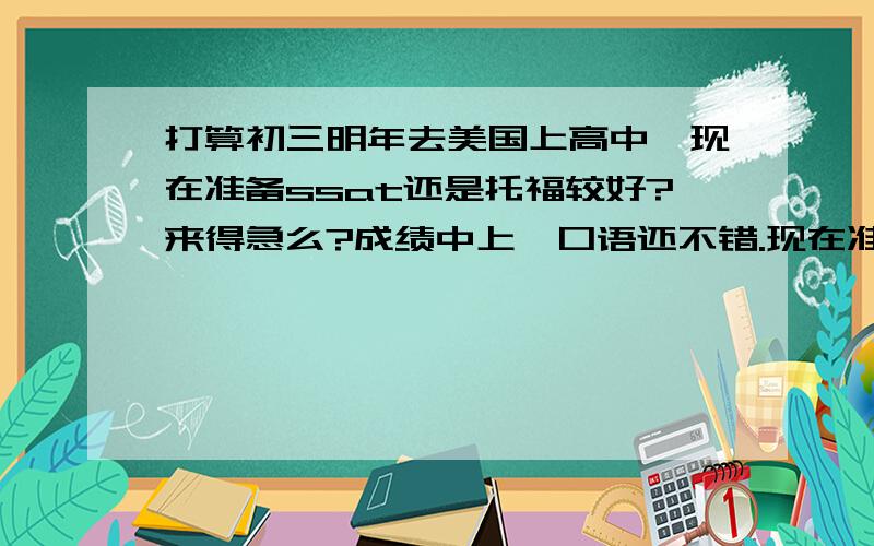 打算初三明年去美国上高中,现在准备ssat还是托福较好?来得急么?成绩中上,口语还不错.现在准备哪个较好?怎么准备?要报班么?