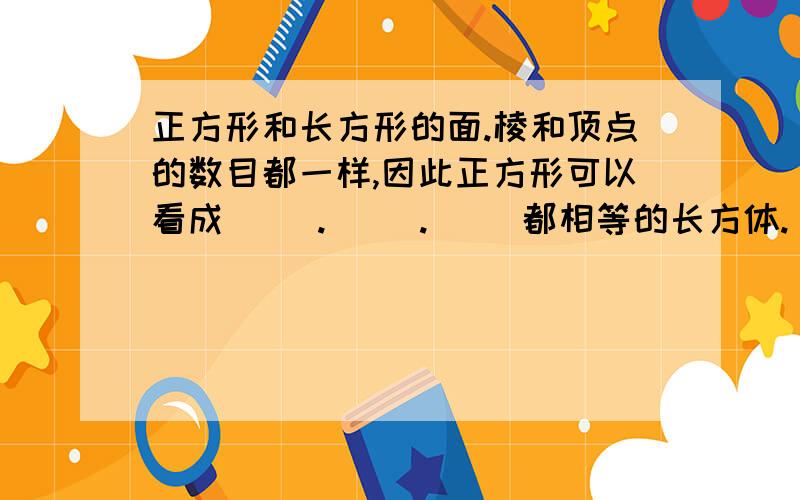 正方形和长方形的面.棱和顶点的数目都一样,因此正方形可以看成（ ）.（ ）.（ ）都相等的长方体.