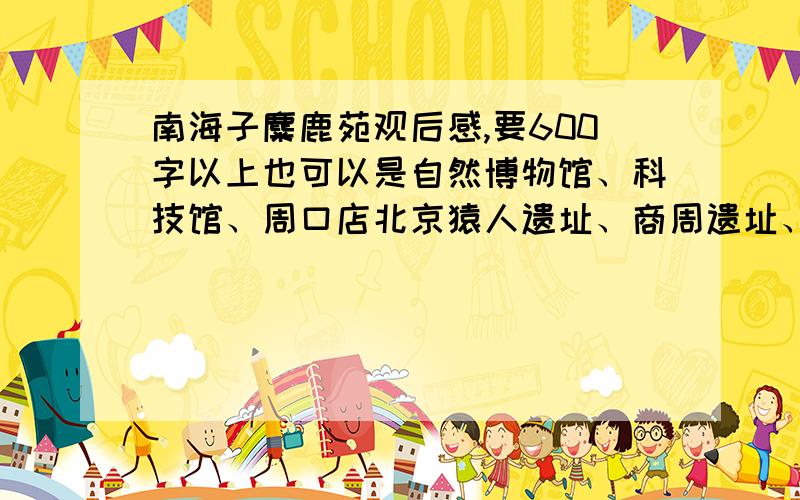 南海子麋鹿苑观后感,要600字以上也可以是自然博物馆、科技馆、周口店北京猿人遗址、商周遗址、首都博物馆、古动物馆、地质博物馆的观后感