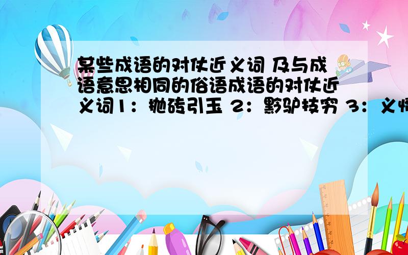 某些成语的对仗近义词 及与成语意思相同的俗语成语的对仗近义词1：抛砖引玉 2：黔驴技穷 3：义愤填膺 4：忠言逆耳 5：过河拆桥6：夸父逐日与成语意思相同的俗语1：评头论足2：针锋相对