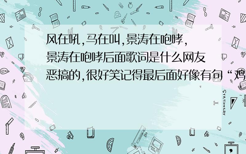 风在吼,马在叫,景涛在咆哮,景涛在咆哮后面歌词是什么网友恶搞的,很好笑记得最后面好像有句“鸡鸭鹅狗，河流山川，锦涛在咆哮！”