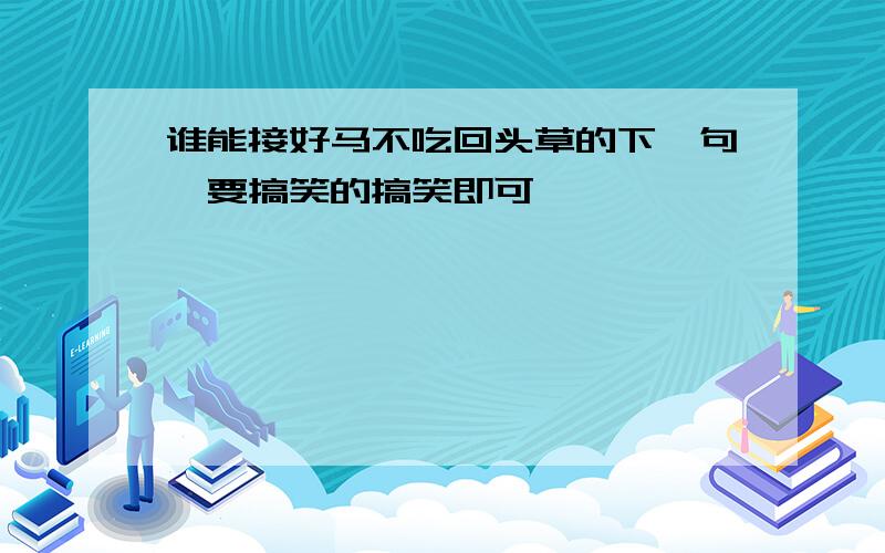 谁能接好马不吃回头草的下一句,要搞笑的搞笑即可