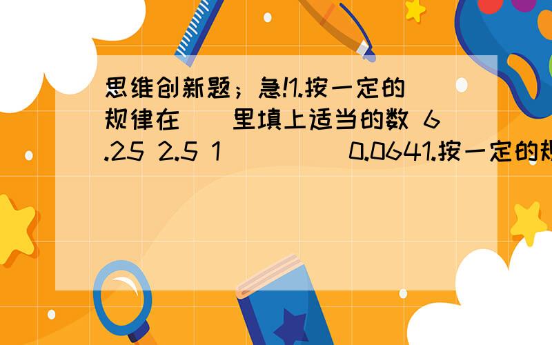 思维创新题；急!1.按一定的规律在（）里填上适当的数 6.25 2.5 1 （ ）（）0.0641.按一定的规律在（）里填上适当的数6.25 2.5 1 （ ）（）0.0642.下面算式中等号两边不相等,请你把等号左边的某两