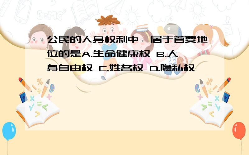 公民的人身权利中,居于首要地位的是A.生命健康权 B.人身自由权 C.姓名权 D.隐私权