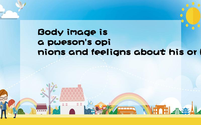 Body image is a pweson's opinions and feeligns about his or her own body and physical appearance
