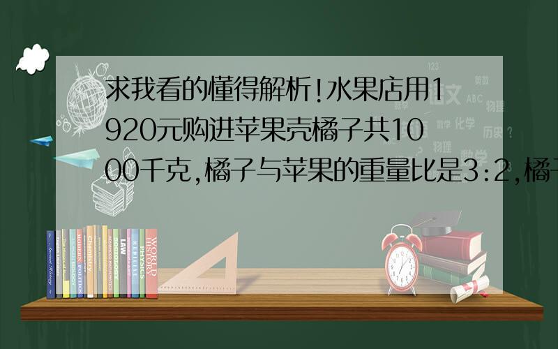 求我看的懂得解析!水果店用1920元购进苹果壳橘子共1000千克,橘子与苹果的重量比是3:2,橘子的进价是苹果的2/3,橘子和苹果每千克的进货价格各是多少元?