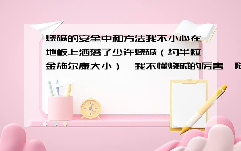 烧碱的安全中和方法我不小心在地板上洒落了少许烧碱（约半粒金施尔康大小）,我不懂烧碱的厉害,随手拿湿拖把在地上拖了一下,结果弄得整个地上都被污染.后来发现手指接触地板有刺痛感