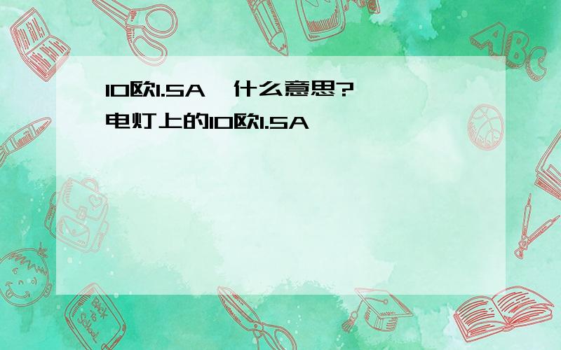 10欧1.5A  什么意思?电灯上的10欧1.5A