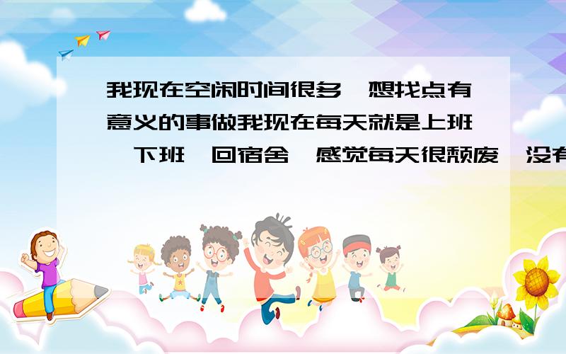 我现在空闲时间很多,想找点有意义的事做我现在每天就是上班,下班,回宿舍,感觉每天很颓废、没有前途,让我做点有意义,让我生活充实起来的事情