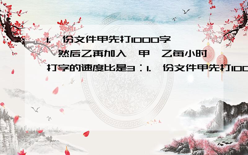 1.一份文件甲先打1000字,然后乙再加入,甲、乙每小时打字的速度比是3：1.一份文件甲先打1000字,然后乙再加入,甲、乙每小时打字的速度比是3：4,完成时,甲打了这份文件的七分之四,这份文件一