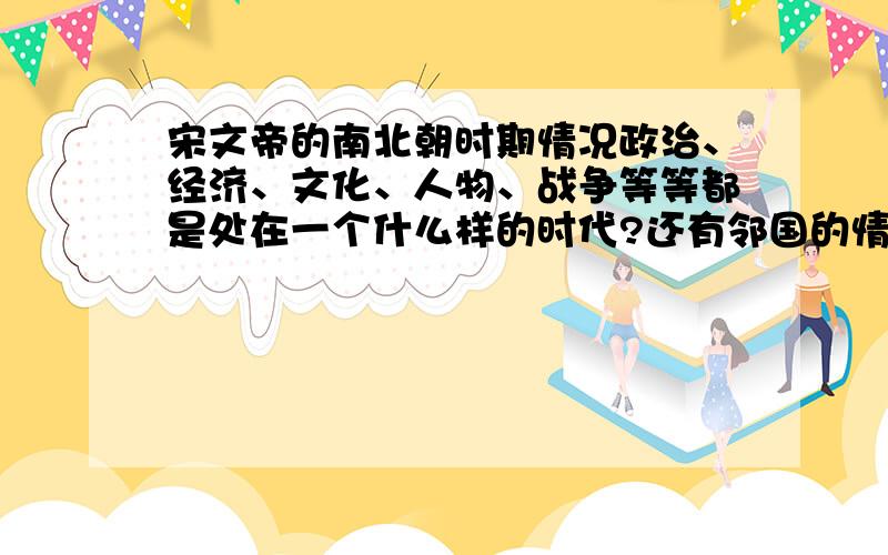 宋文帝的南北朝时期情况政治、经济、文化、人物、战争等等都是处在一个什么样的时代?还有邻国的情况~~.越详细越好!