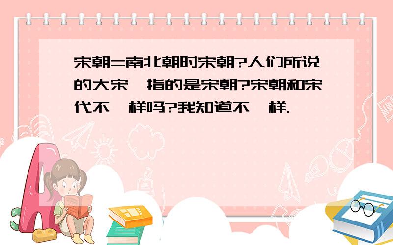 宋朝=南北朝时宋朝?人们所说的大宋,指的是宋朝?宋朝和宋代不一样吗?我知道不一样.