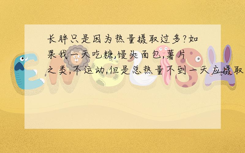 长胖只是因为热量摄取过多?如果我一天吃糖,馒头面包,薯片之类,不运动,但是总热量不到一天应摄取的量,还有那种超市那种包包装的像‘香辣牛肉’‘辣子鸡’的热量是多少?