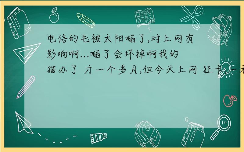 电信的毛被太阳嗮了,对上网有影响啊...嗮了会坏掉啊我的猫办了 才一个多月,但今天上网 狂卡,一看尽然在太阳底下爆晒.靠近窗户吗.我想是不是被晒坏了...