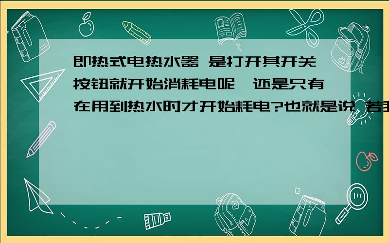 即热式电热水器 是打开其开关按钮就开始消耗电呢,还是只有在用到热水时才开始耗电?也就是说 若我把热水器开关开着但没有开水龙头用热水,这样耗电吗?