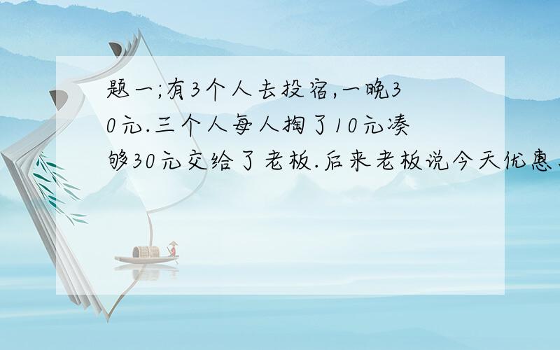 题一;有3个人去投宿,一晚30元.三个人每人掏了10元凑够30元交给了老板.后来老板说今天优惠只要25元就够了,拿出5元命令服务生退还给他们,服务生偷偷藏起了2元,然后,把剩下的3元钱分给了那