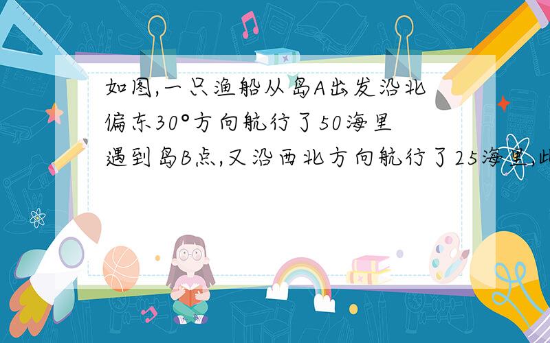 如图,一只渔船从岛A出发沿北偏东30°方向航行了50海里遇到岛B点,又沿西北方向航行了25海里,此记为C点1.画出渔船航行路线图2.秋∠ABC