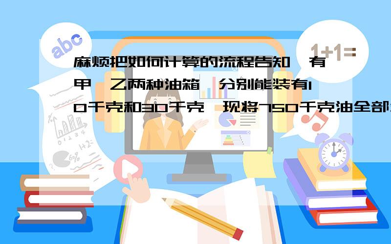 麻烦把如何计算的流程告知,有甲、乙两种油箱,分别能装有10千克和30千克,现将750千克油全部分装到甲、乙两种油箱中去,已知乙种油箱比甲种油箱多用了1只,甲种油箱用了多少只?