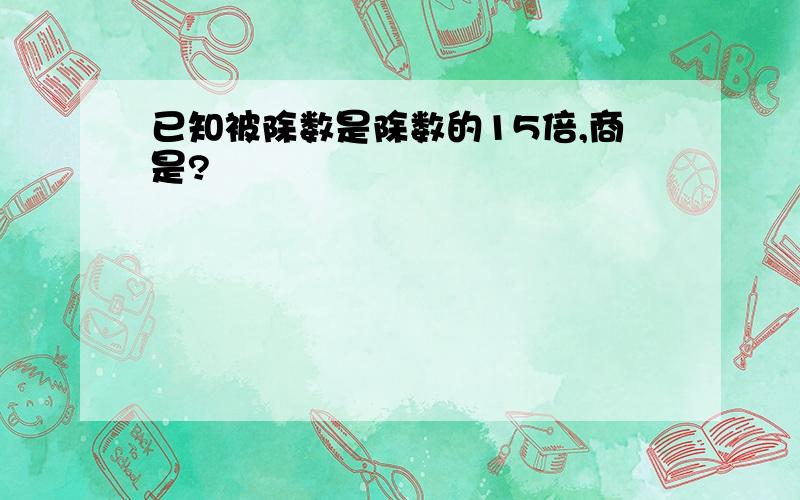 已知被除数是除数的15倍,商是?