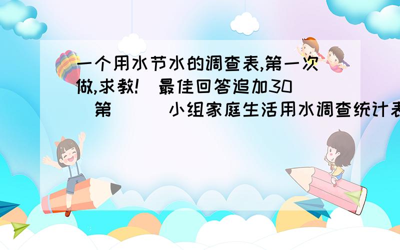 一个用水节水的调查表,第一次做,求教!(最佳回答追加30)第___小组家庭生活用水调查统计表 姓名:具 1 体 2 使 3 用 4 情况 5 每月用水情况(吨)或水费(元)1月份 5月份 9月份 2月份 6月份 10月份 3月